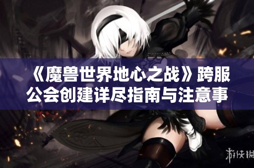 《魔兽世界地心之战》跨服公会创建详尽指南与注意事项