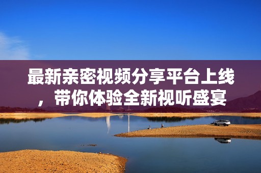 最新亲密视频分享平台上线，带你体验全新视听盛宴