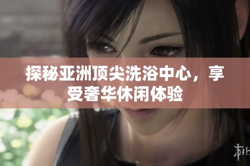 探秘亚洲顶尖洗浴中心，享受奢华休闲体验