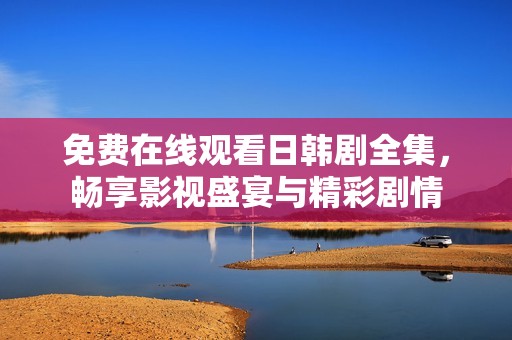 免费在线观看日韩剧全集，畅享影视盛宴与精彩剧情