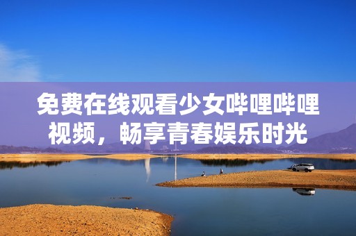 免费在线观看少女哔哩哔哩视频，畅享青春娱乐时光