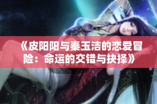 《皮阳阳与秦玉洁的恋爱冒险：命运的交错与抉择》