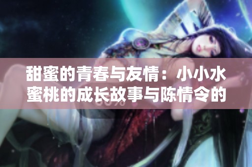 甜蜜的青春与友情：小小水蜜桃的成长故事与陈情令的共鸣