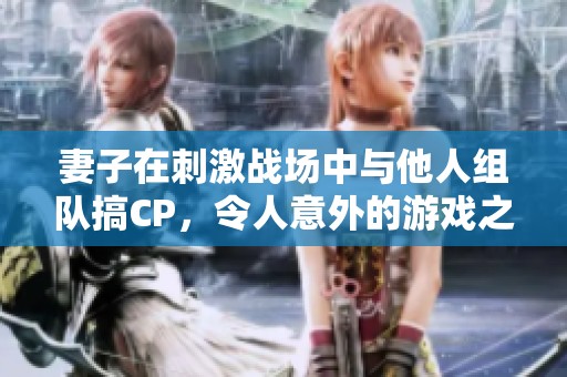 妻子在刺激战场中与他人组队搞CP，令人意外的游戏之旅