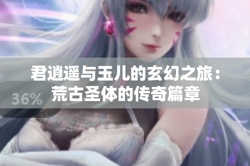 君逍遥与玉儿的玄幻之旅：荒古圣体的传奇篇章