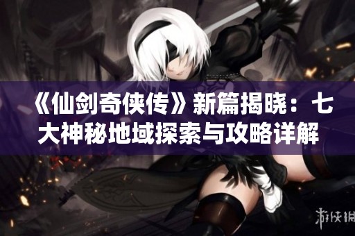 《仙剑奇侠传》新篇揭晓：七大神秘地域探索与攻略详解