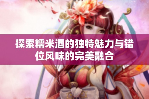 探索糯米酒的独特魅力与错位风味的完美融合