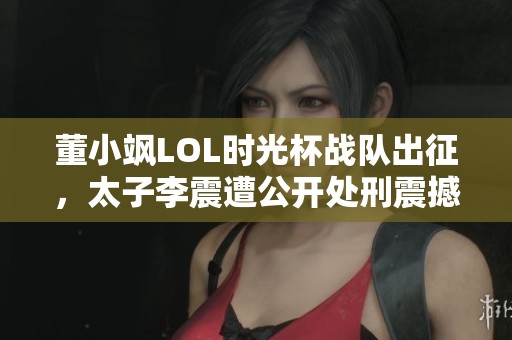 董小飒LOL时光杯战队出征，太子李震遭公开处刑震撼全场