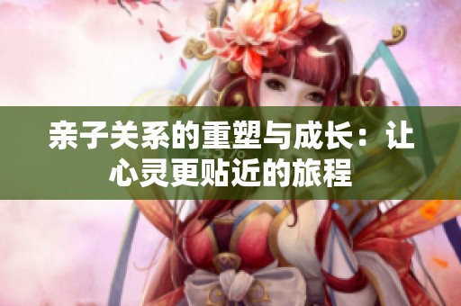 亲子关系的重塑与成长：让心灵更贴近的旅程