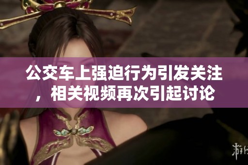 公交车上强迫行为引发关注，相关视频再次引起讨论