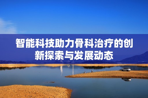智能科技助力骨科治疗的创新探索与发展动态