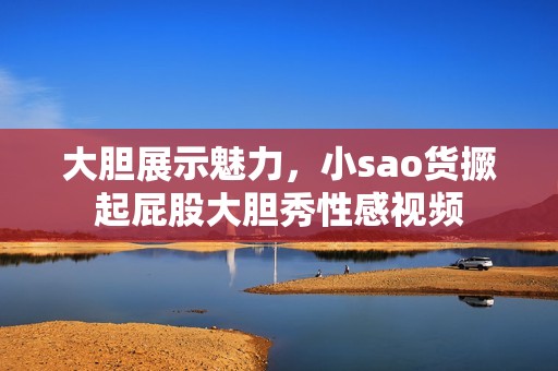 大胆展示魅力，小sao货撅起屁股大胆秀性感视频