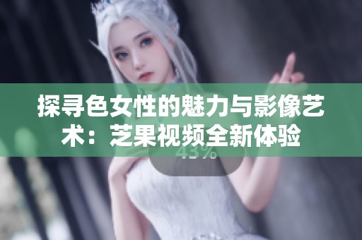 探寻色女性的魅力与影像艺术：芝果视频全新体验
