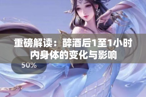 重磅解读：醉酒后1至1小时内身体的变化与影响