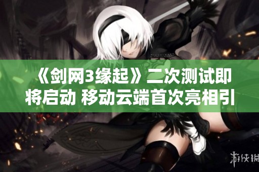 《剑网3缘起》二次测试即将启动 移动云端首次亮相引期待