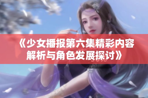 《少女播报第六集精彩内容解析与角色发展探讨》