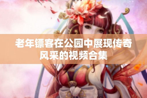 老年镖客在公园中展现传奇风采的视频合集