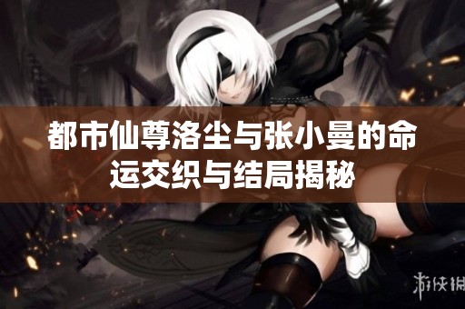 都市仙尊洛尘与张小曼的命运交织与结局揭秘