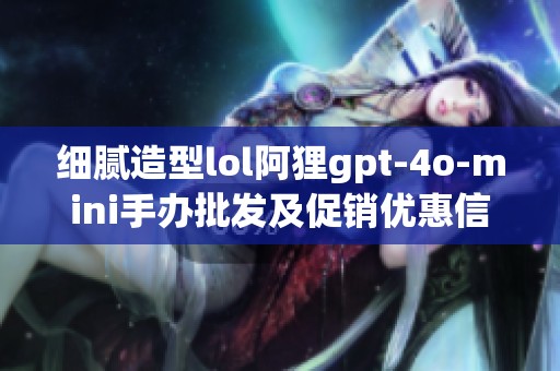 细腻造型lol阿狸gpt-4o-mini手办批发及促销优惠信息揭秘