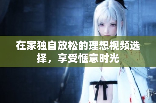 在家独自放松的理想视频选择，享受惬意时光