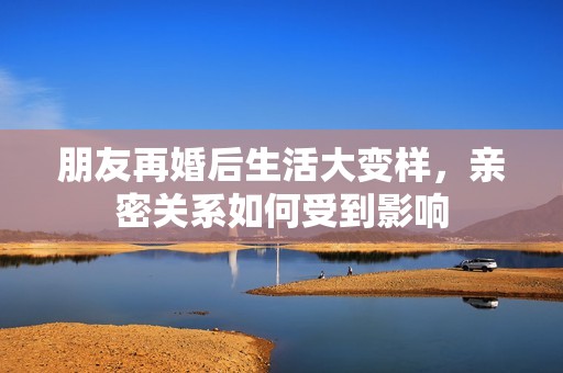 朋友再婚后生活大变样，亲密关系如何受到影响