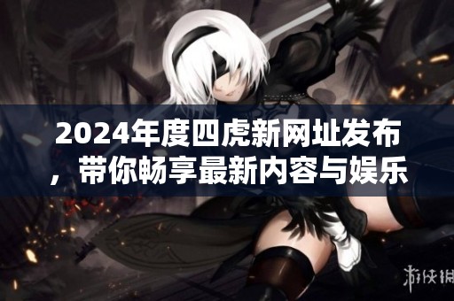 2024年度四虎新网址发布，带你畅享最新内容与娱乐资讯