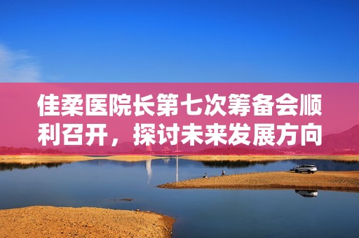 佳柔医院长第七次筹备会顺利召开，探讨未来发展方向