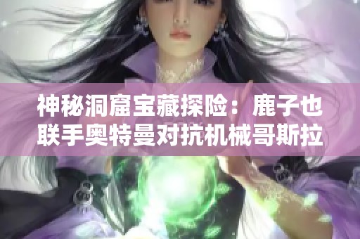 神秘洞窟宝藏探险：鹿子也联手奥特曼对抗机械哥斯拉