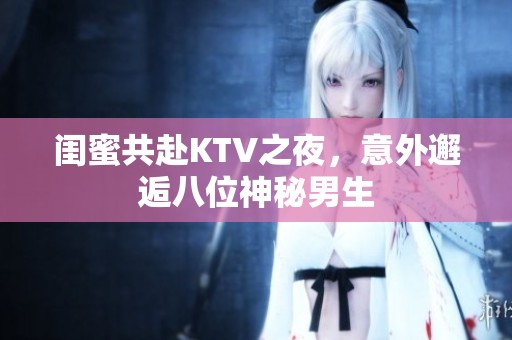 闺蜜共赴KTV之夜，意外邂逅八位神秘男生