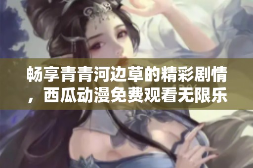 畅享青青河边草的精彩剧情，西瓜动漫免费观看无限乐趣