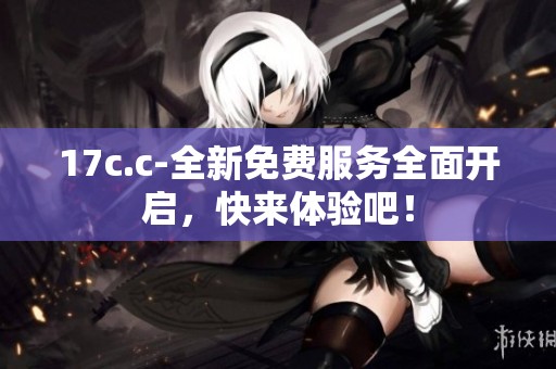 17c.c-全新免费服务全面开启，快来体验吧！