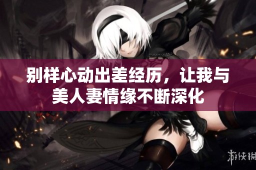 别样心动出差经历，让我与美人妻情缘不断深化