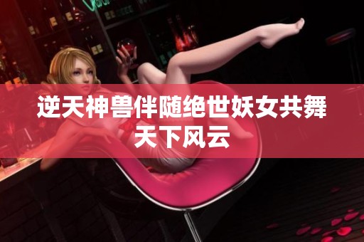 逆天神兽伴随绝世妖女共舞天下风云