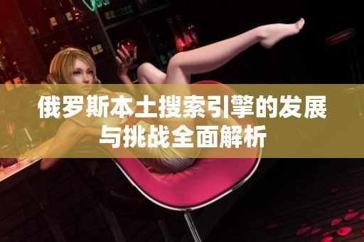 俄罗斯本土搜索引擎的发展与挑战全面解析