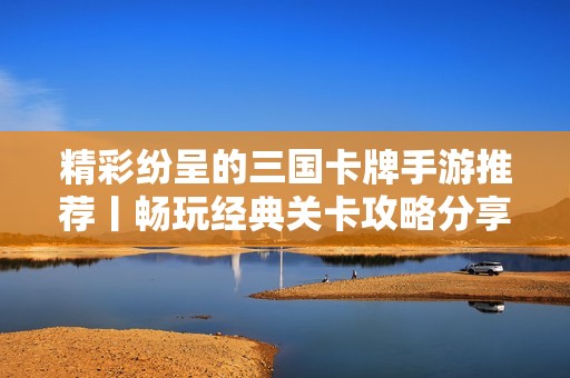 精彩纷呈的三国卡牌手游推荐丨畅玩经典关卡攻略分享