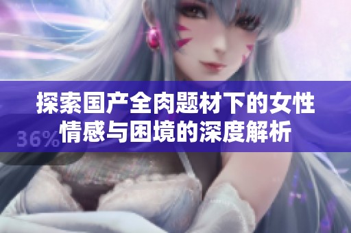 探索国产全肉题材下的女性情感与困境的深度解析