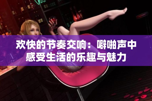 欢快的节奏交响：噼啪声中感受生活的乐趣与魅力