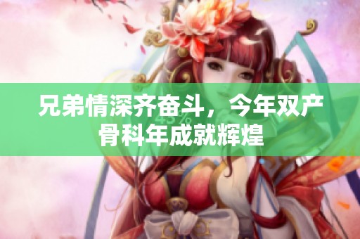 兄弟情深齐奋斗，今年双产骨科年成就辉煌