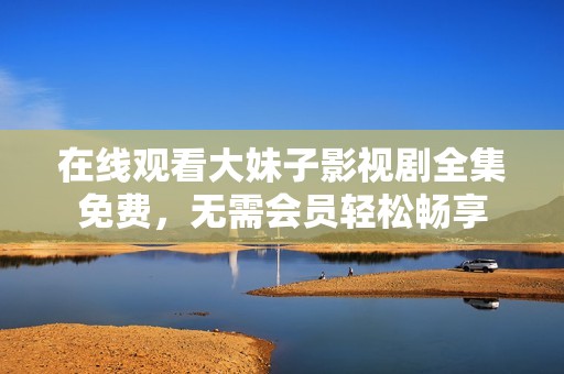 在线观看大妹子影视剧全集免费，无需会员轻松畅享