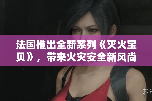 法国推出全新系列《灭火宝贝》，带来火灾安全新风尚