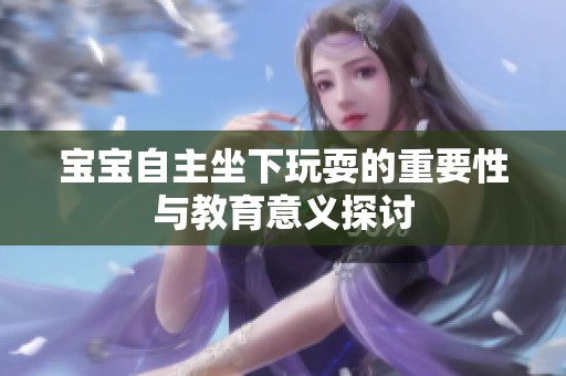 宝宝自主坐下玩耍的重要性与教育意义探讨