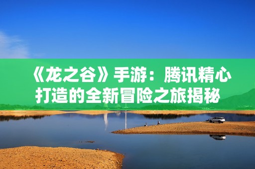 《龙之谷》手游：腾讯精心打造的全新冒险之旅揭秘