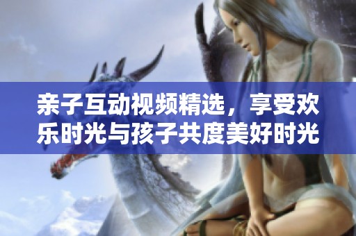 亲子互动视频精选，享受欢乐时光与孩子共度美好时光