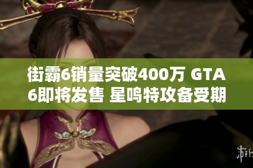 街霸6销量突破400万 GTA6即将发售 星鸣特攻备受期待