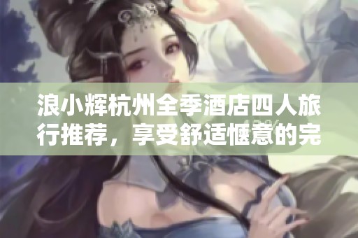 浪小辉杭州全季酒店四人旅行推荐，享受舒适惬意的完美假期