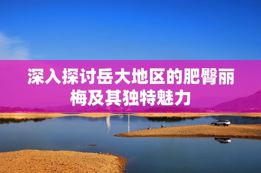 深入探讨岳大地区的肥臀丽梅及其独特魅力