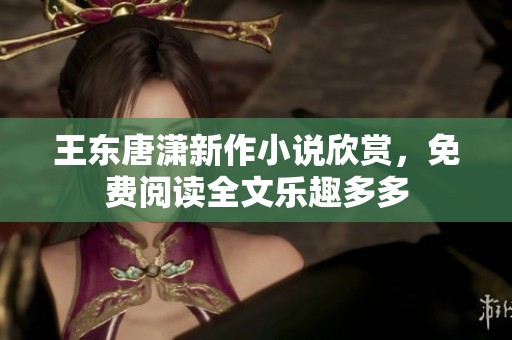 王东唐潇新作小说欣赏，免费阅读全文乐趣多多