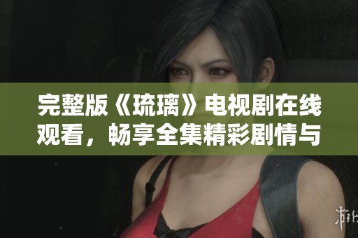完整版《琉璃》电视剧在线观看，畅享全集精彩剧情与人物发展