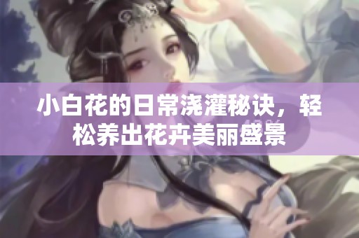 小白花的日常浇灌秘诀，轻松养出花卉美丽盛景