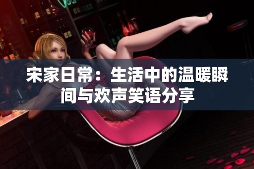 宋家日常：生活中的温暖瞬间与欢声笑语分享